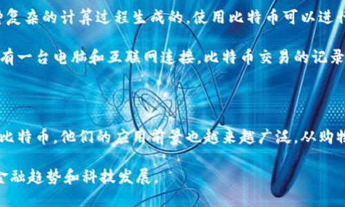 当然可以！下面我将用简单易懂的语言来形容区块链和比特币。

### 区块链是什么？

区块链可以想象成一本电子账本，这本账本上记录着所有的交易记录。不同的是，这本账本的每一页都是和其他人共享的，所有的交易信息都被分散存储在很多电脑上。想象一下你和朋友们一起记账，你们每个人都有一本一样的账本，任何人记下的内容，其他人都能看到。

在区块链中，这些交易记录被分成小块，称为“区块”。每当有新的交易发生时，这些交易信息就被放入一个新的区块中。当区块被填写满之后，它会和前一个区块连接，形成一个“大链”。通过这种方式，所有的交易信息都被安全地保存起来，任何人都无法随便修改或删除，因为这样做的话，所有人的账本都会被影响。

### 比特币是什么？

比特币是一种数字货币，它是基于区块链技术的。可以把比特币想象成电子版的现金，但它不是由任何银行或政府发行的，而是由一种复杂的计算过程生成的。使用比特币可以进行在线支付，买东西或者投资，就像你用纸币或信用卡一样。

比特币的最大特点是去中心化，这意味着没有一个机构或个人可以控制整个比特币网络。每个人都可以参与到这个网络中，只要他们有一台电脑和互联网连接。比特币交易的记录是公开的，任何人都可以查看，但个人的信息是匿名的，这就保护了用户的隐私。

### 总结

总之，区块链是一种安全而透明的记录交易的方式，而比特币则是这种技术所支持的一种新型货币。随着越来越多的人了解区块链和比特币，他们的应用前景也越来越广泛。从购物到投资，甚至是跨境支付，区块链和比特币正逐渐改变我们的交易方式和价值观念。

如果你想更深入地了解这两个概念以及它们之间的关系，可以考虑研究更多的细节和技术背景。这些知识会让你更好地理解未来的金融趋势和科技发展。